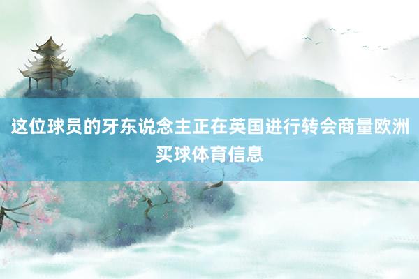 这位球员的牙东说念主正在英国进行转会商量欧洲买球体育信息