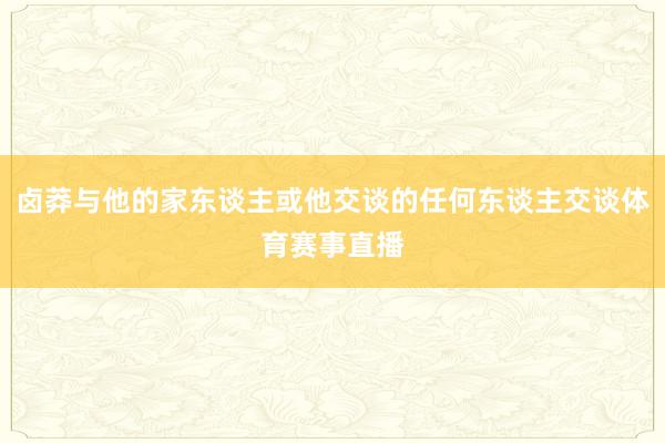 卤莽与他的家东谈主或他交谈的任何东谈主交谈体育赛事直播
