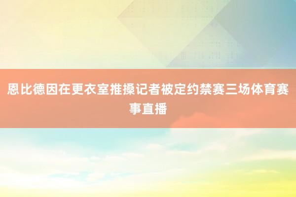 恩比德因在更衣室推搡记者被定约禁赛三场体育赛事直播