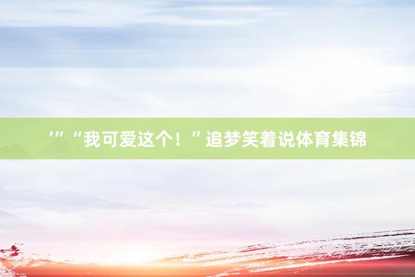 ’”“我可爱这个！”追梦笑着说体育集锦