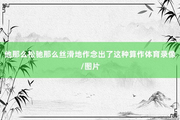 他那么松驰那么丝滑地作念出了这种算作体育录像/图片