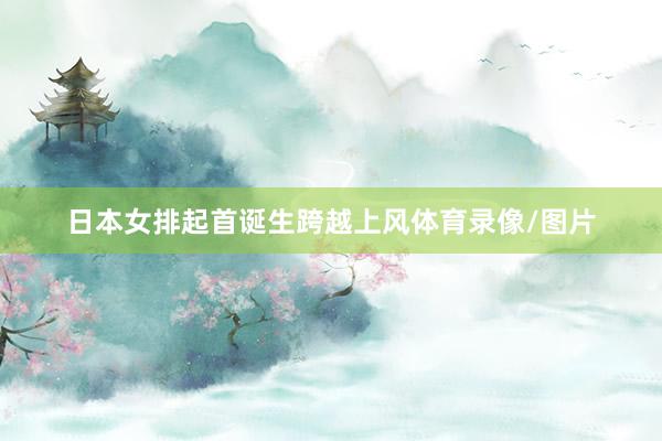 日本女排起首诞生跨越上风体育录像/图片