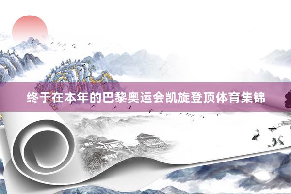 终于在本年的巴黎奥运会凯旋登顶体育集锦