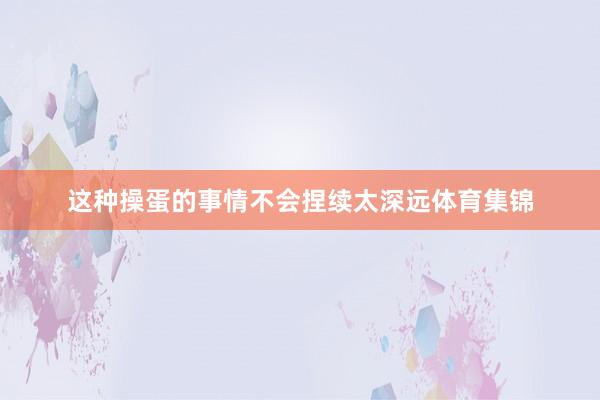 这种操蛋的事情不会捏续太深远体育集锦