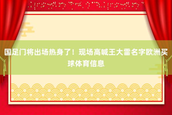 国足门将出场热身了！现场高喊王大雷名字欧洲买球体育信息