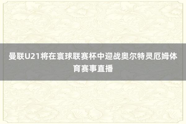 曼联U21将在寰球联赛杯中迎战奥尔特灵厄姆体育赛事直播