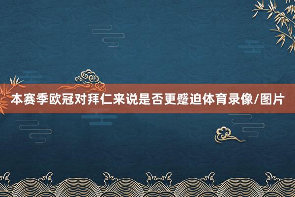 本赛季欧冠对拜仁来说是否更蹙迫体育录像/图片