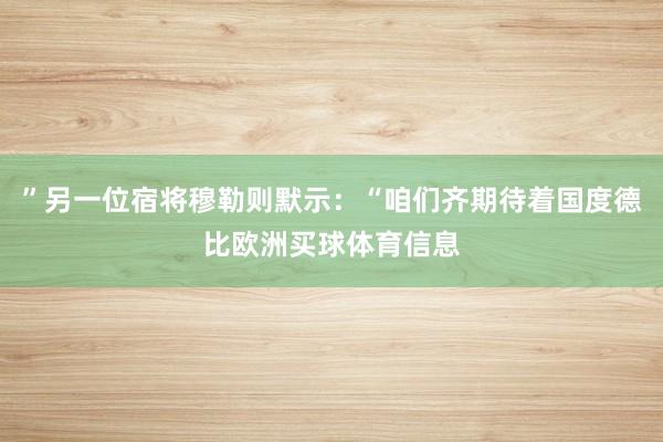 ”另一位宿将穆勒则默示：“咱们齐期待着国度德比欧洲买球体育信息
