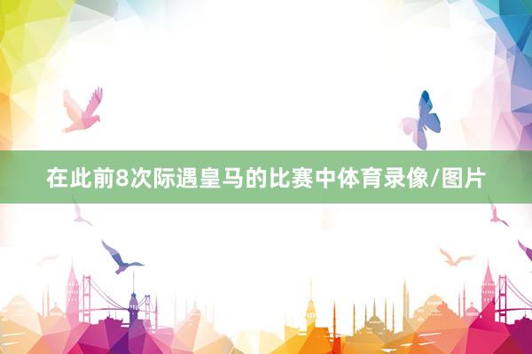 在此前8次际遇皇马的比赛中体育录像/图片