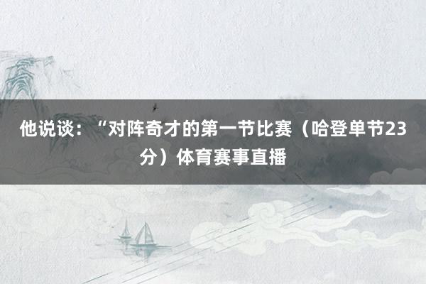 他说谈：“对阵奇才的第一节比赛（哈登单节23分）体育赛事直播