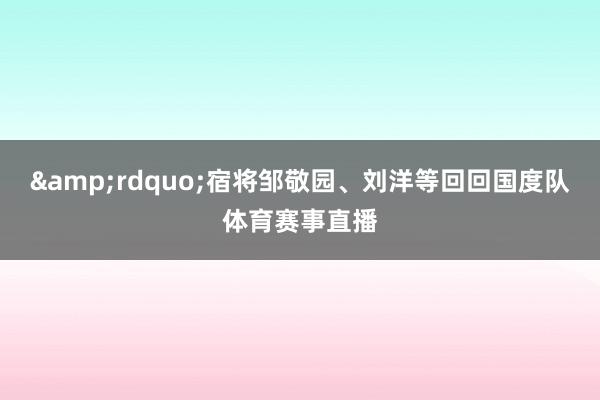 &rdquo;宿将邹敬园、刘洋等回回国度队体育赛事直播