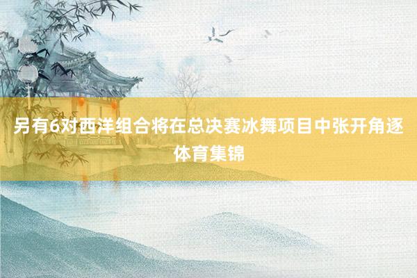另有6对西洋组合将在总决赛冰舞项目中张开角逐体育集锦