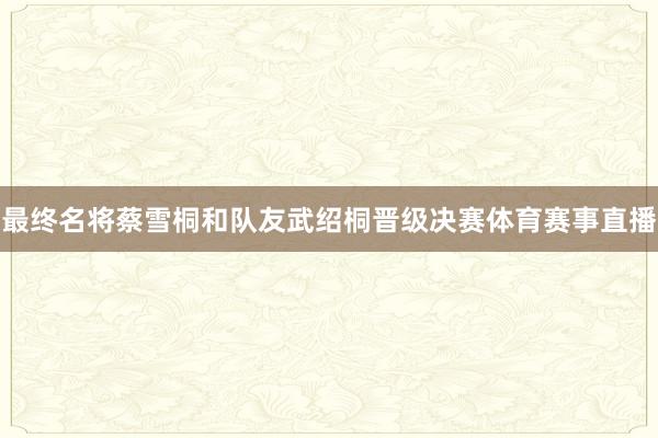 最终名将蔡雪桐和队友武绍桐晋级决赛体育赛事直播