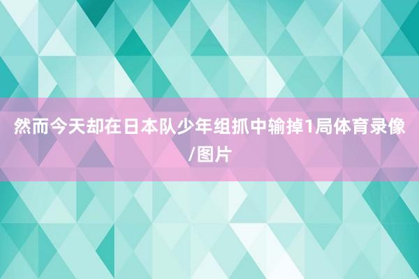 然而今天却在日本队少年组抓中输掉1局体育录像/图片