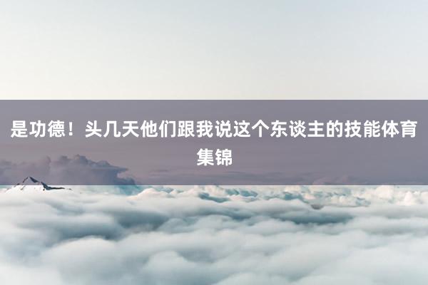 是功德！头几天他们跟我说这个东谈主的技能体育集锦