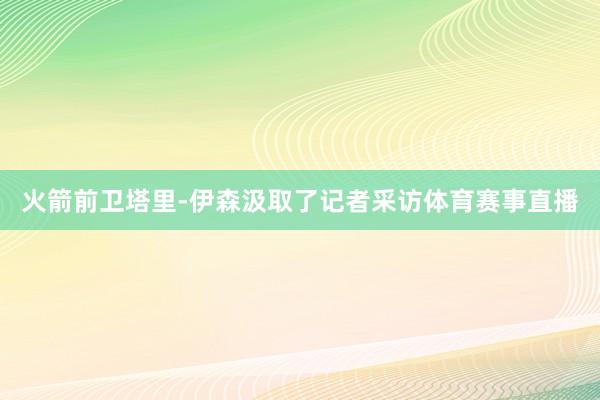 火箭前卫塔里-伊森汲取了记者采访体育赛事直播