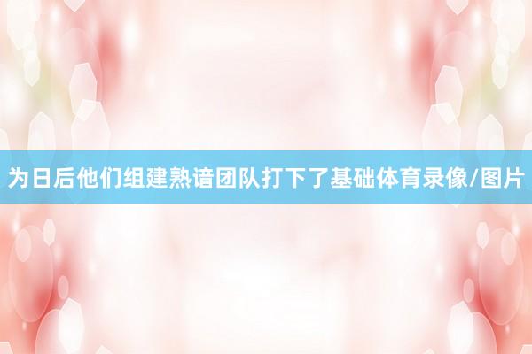 为日后他们组建熟谙团队打下了基础体育录像/图片