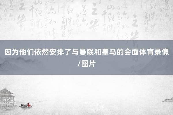 因为他们依然安排了与曼联和皇马的会面体育录像/图片