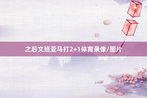 之后文班亚马打2+1体育录像/图片