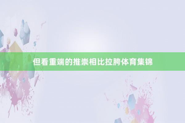但看重端的推崇相比拉胯体育集锦
