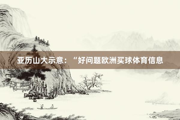 亚历山大示意：“好问题欧洲买球体育信息