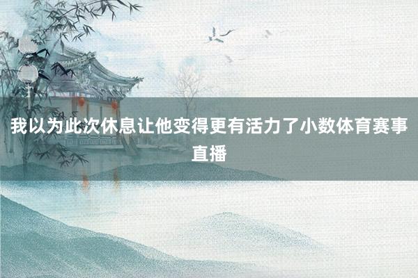 我以为此次休息让他变得更有活力了小数体育赛事直播