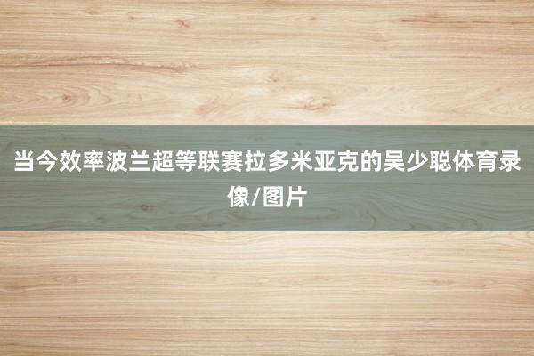 当今效率波兰超等联赛拉多米亚克的吴少聪体育录像/图片