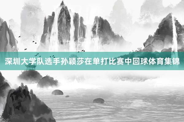 深圳大学队选手孙颖莎在单打比赛中回球体育集锦
