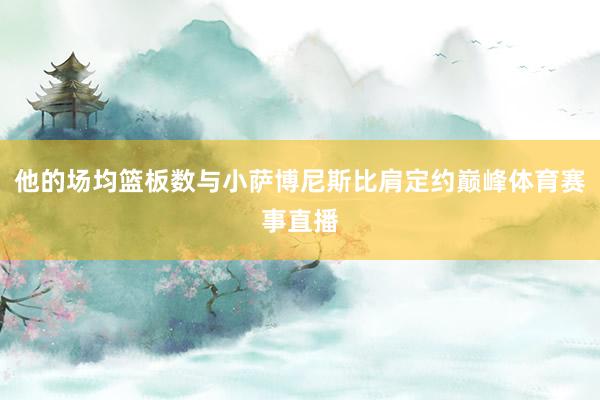 他的场均篮板数与小萨博尼斯比肩定约巅峰体育赛事直播