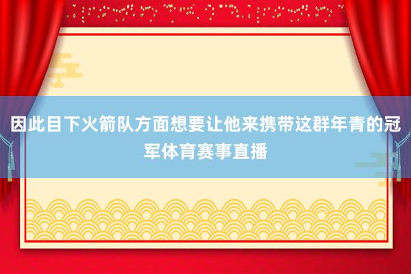 因此目下火箭队方面想要让他来携带这群年青的冠军体育赛事直播