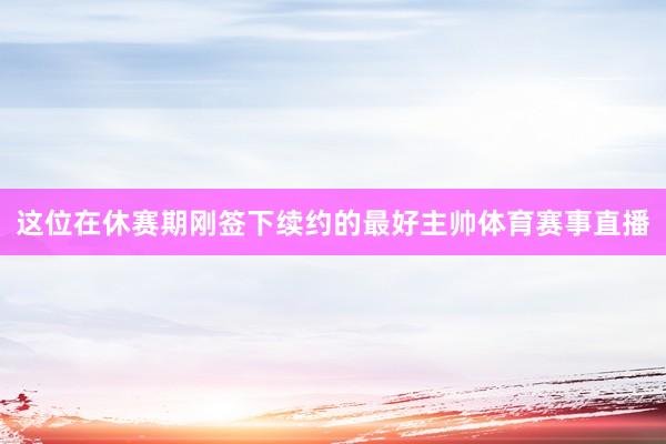 这位在休赛期刚签下续约的最好主帅体育赛事直播