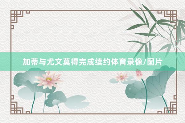 加蒂与尤文莫得完成续约体育录像/图片