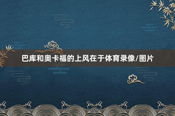 巴库和奥卡福的上风在于体育录像/图片
