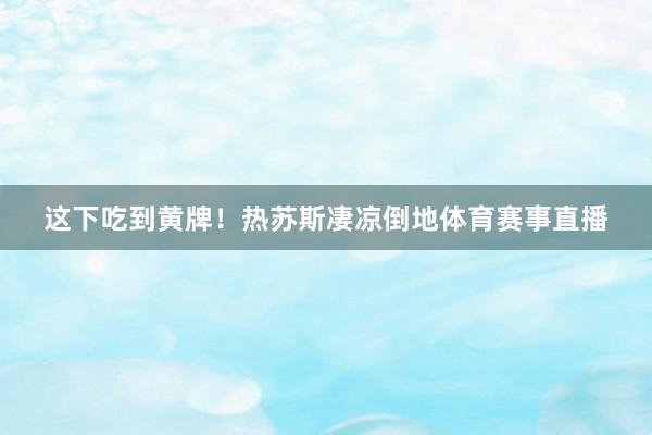 这下吃到黄牌！热苏斯凄凉倒地体育赛事直播