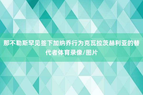 那不勒斯罕见签下加纳乔行为克瓦拉茨赫利亚的替代者体育录像/图片