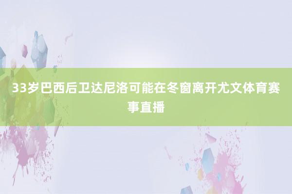 33岁巴西后卫达尼洛可能在冬窗离开尤文体育赛事直播