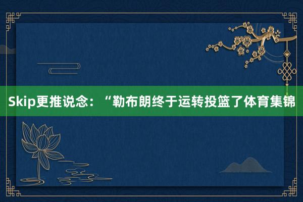 Skip更推说念：“勒布朗终于运转投篮了体育集锦