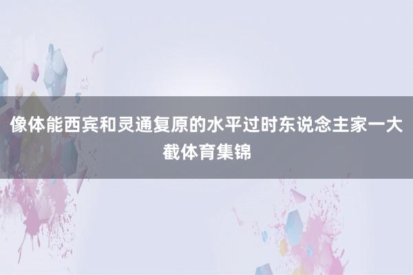 像体能西宾和灵通复原的水平过时东说念主家一大截体育集锦