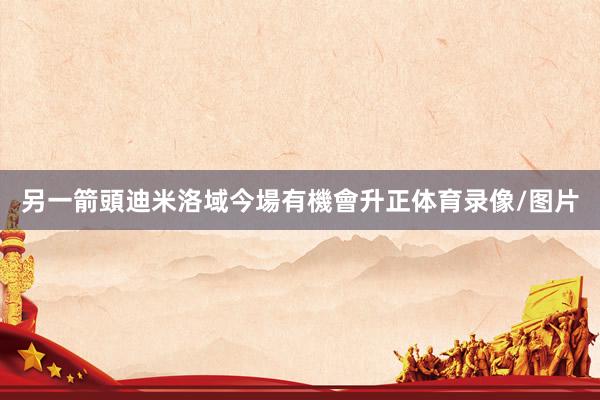 另一箭頭迪米洛域今場有機會升正体育录像/图片