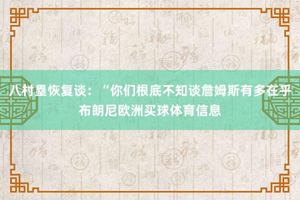 八村塁恢复谈：“你们根底不知谈詹姆斯有多在乎布朗尼欧洲买球体育信息