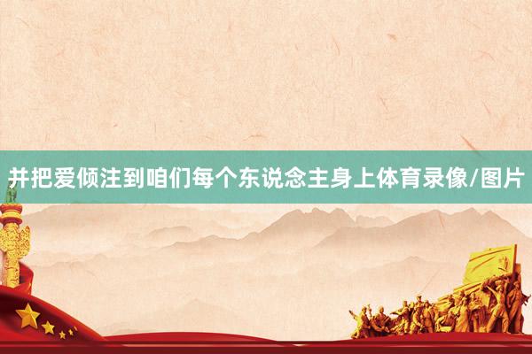 并把爱倾注到咱们每个东说念主身上体育录像/图片
