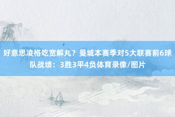 好意思凌格吃宽解丸？曼城本赛季对5大联赛前6球队战绩：3胜3平4负体育录像/图片