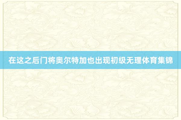 在这之后门将奥尔特加也出现初级无理体育集锦