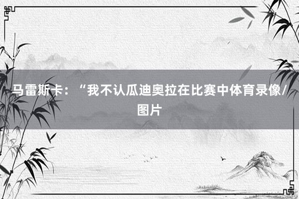 马雷斯卡：“我不认瓜迪奥拉在比赛中体育录像/图片