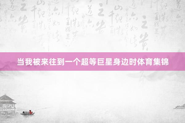 当我被来往到一个超等巨星身边时体育集锦
