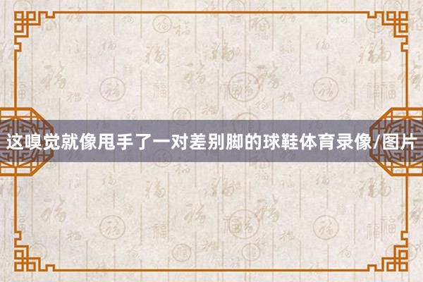 这嗅觉就像甩手了一对差别脚的球鞋体育录像/图片