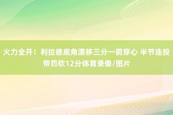 火力全开！利拉德底角漂移三分一箭穿心 半节连投带罚砍12分体育录像/图片