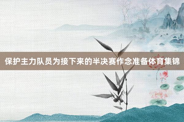 保护主力队员为接下来的半决赛作念准备体育集锦