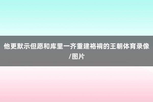 他更默示但愿和库里一齐重建袼褙的王朝体育录像/图片