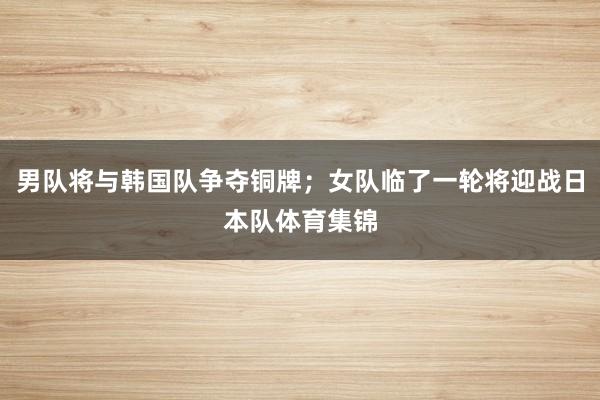 男队将与韩国队争夺铜牌；女队临了一轮将迎战日本队体育集锦